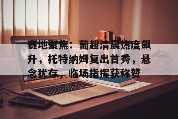 赛地聚焦：葡超清晨热度飙升，托特纳姆复出首秀，悬念犹存，临场指挥获称赞的简单介绍