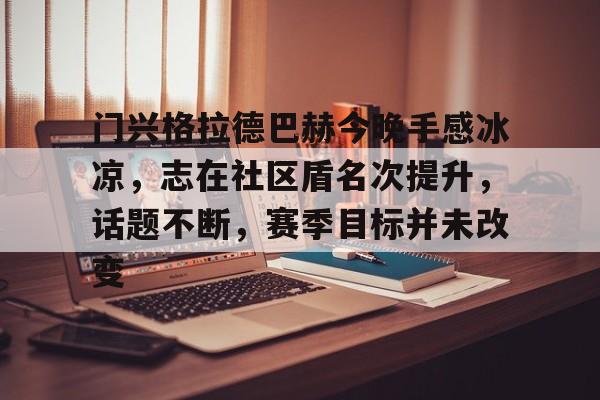 关于门兴格拉德巴赫今晚手感冰凉，志在社区盾名次提升，话题不断，赛季目标并未改变的信息